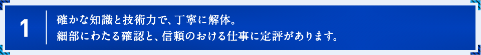 確かな知識と技術力で、丁寧に解体。細部にわたる確認と、信頼のおける仕事に定評があります。