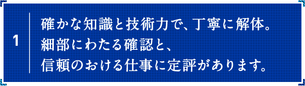 確かな知識と技術力で、丁寧に解体。細部にわたる確認と、信頼のおける仕事に定評があります。