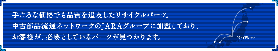 手ごろな価格でも品質を追及したリサイクルパーツ。中古部品流通ネットワークのJARAグループに加盟しており、お客様が、必要としているパーツが見つかります。