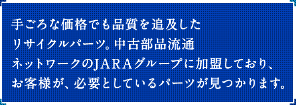 手ごろな価格でも品質を追及したリサイクルパーツ。中古部品流通ネットワークのJARAグループに加盟しており、お客様が、必要としているパーツが見つかります。