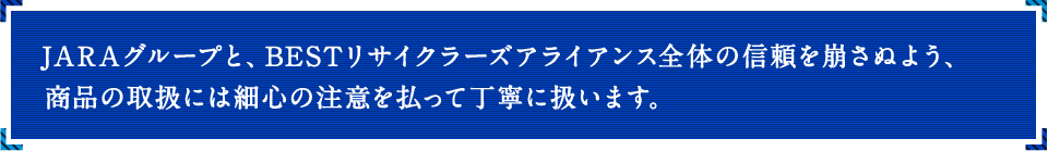 JARAグループと、BESTリサイクラーズアライアンス全体の信頼を崩さぬよう、商品の取扱には細心の注意を払って丁寧に扱います。